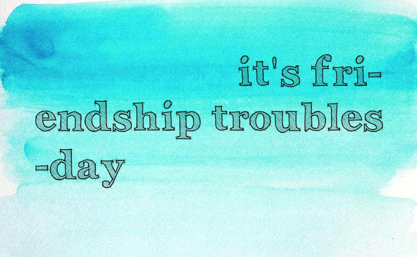 It’s Fri(endship troubles)day.
